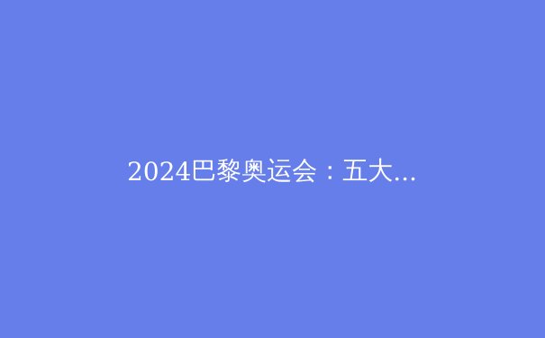 2024巴黎奥运会：五大看点引领体坛新纪元 - 3